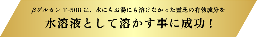 βグルカン T-508は、水にもお湯にも溶けなかった霊芝の有効成分を水溶液として溶かす事に成功!